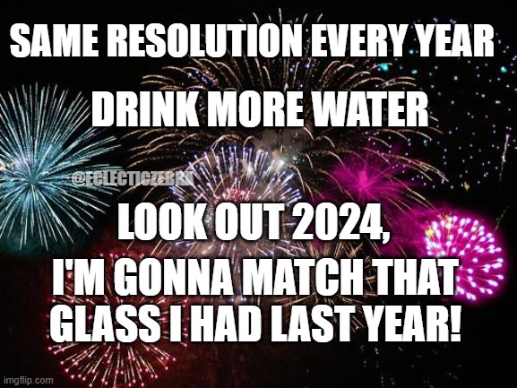 RESOLUTION | SAME RESOLUTION EVERY YEAR; DRINK MORE WATER; @ECLECTICZEBRA; LOOK OUT 2024, I'M GONNA MATCH THAT GLASS I HAD LAST YEAR! | image tagged in new years | made w/ Imgflip meme maker