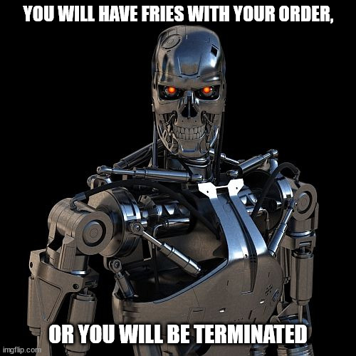 Welcome your new robot fast food waiter | YOU WILL HAVE FRIES WITH YOUR ORDER, OR YOU WILL BE TERMINATED | image tagged in humor,dark humor,terminator | made w/ Imgflip meme maker