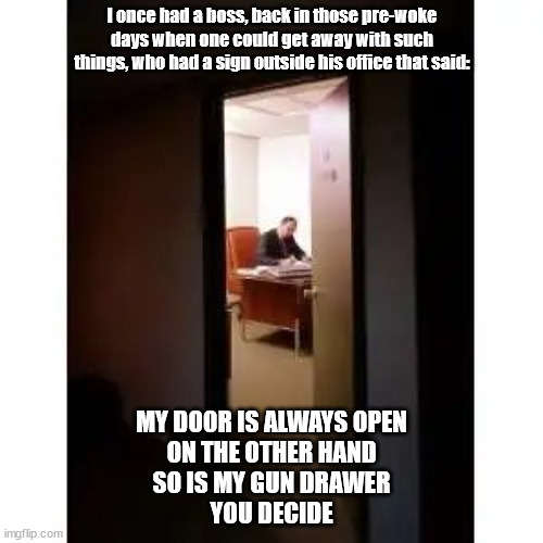 My door is always open | I once had a boss, back in those pre-woke days when one could get away with such things, who had a sign outside his office that said:; MY DOOR IS ALWAYS OPEN
ON THE OTHER HAND
SO IS MY GUN DRAWER
YOU DECIDE | image tagged in boss,scumbag boss,insane boss,office | made w/ Imgflip meme maker
