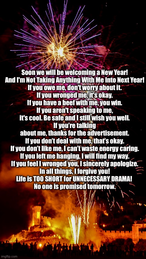 New Year’s Proclamation | Soon we will be welcoming a New Year!

And I'm Not Taking Anything With Me Into Next Year!

If you owe me, don't worry about it.
If you wronged me, it's okay.
If you have a beef with me, you win.
If you aren't speaking to me, it's cool. Be safe and I still wish you well.
If you’re talking about me, thanks for the advertisement.
If you don’t deal with me, that’s okay.
If you don’t like me, I can’t waste energy caring.
If you left me hanging, I will find my way.
If you feel I wronged you, I sincerely apologize.
In all things, I forgive you!

Life is TOO SHORT for UNNECESSARY DRAMA! 

No one is promised tomorrow. | image tagged in happy new year,new year,new years,new years eve,happy new years | made w/ Imgflip meme maker