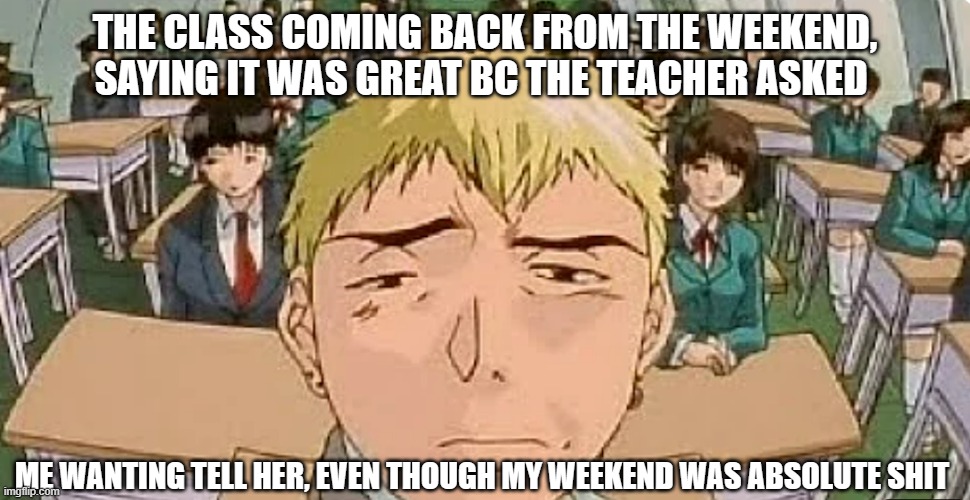 this made me laugh when I made this, LOL! (weekends be like:) | THE CLASS COMING BACK FROM THE WEEKEND, SAYING IT WAS GREAT BC THE TEACHER ASKED; ME WANTING TELL HER, EVEN THOUGH MY WEEKEND WAS ABSOLUTE SHIT | image tagged in weekend,depression sadness hurt pain anxiety,cringe,unhelpful teacher | made w/ Imgflip meme maker