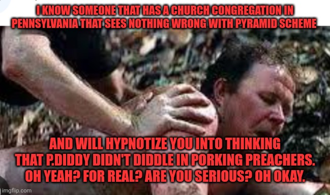 Funny | I KNOW SOMEONE THAT HAS A CHURCH CONGREGATION IN PENNSYLVANIA THAT SEES NOTHING WRONG WITH PYRAMID SCHEME; AND WILL HYPNOTIZE YOU INTO THINKING THAT P.DIDDY DIDN'T DIDDLE IN PORKING PREACHERS. OH YEAH? FOR REAL? ARE YOU SERIOUS? OH OKAY. | image tagged in funny | made w/ Imgflip meme maker