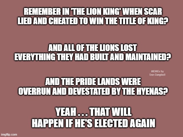 Mauve solid color | REMEMBER IN 'THE LION KING' WHEN SCAR LIED AND CHEATED TO WIN THE TITLE OF KING? AND ALL OF THE LIONS LOST EVERYTHING THEY HAD BUILT AND MAINTAINED? MEMEs by Dan Campbell; AND THE PRIDE LANDS WERE OVERRUN AND DEVESTATED BY THE HYENAS? YEAH . . . THAT WILL HAPPEN IF HE'S ELECTED AGAIN | image tagged in mauve solid color | made w/ Imgflip meme maker