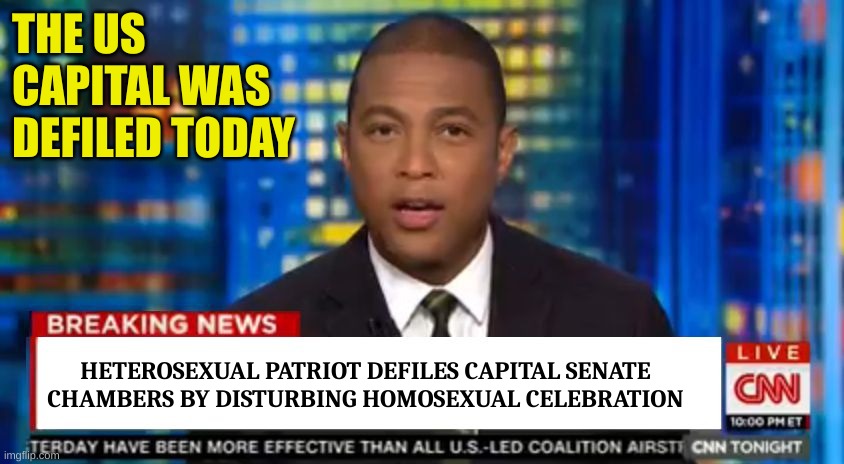 Don lemon Breaking News | THE US CAPITAL WAS DEFILED TODAY HETEROSEXUAL PATRIOT DEFILES CAPITAL SENATE CHAMBERS BY DISTURBING HOMOSEXUAL CELEBRATION | image tagged in don lemon breaking news | made w/ Imgflip meme maker