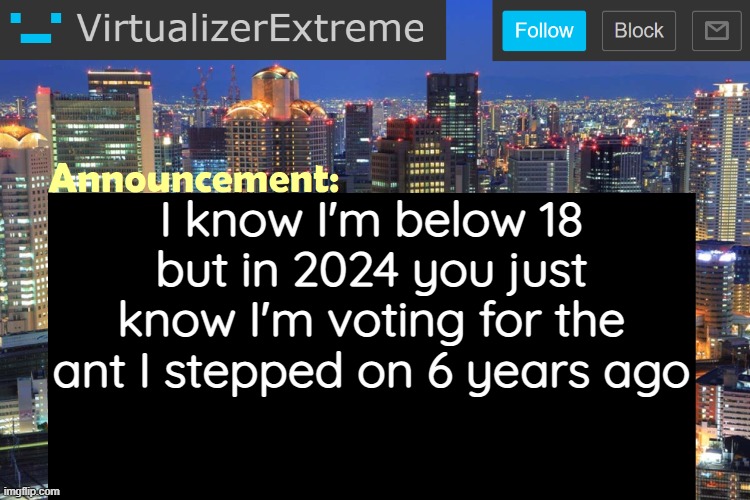 If that doesn't work then I'll vote for my dog | I know I'm below 18
but in 2024 you just know I'm voting for the ant I stepped on 6 years ago | image tagged in virtualizerextreme updated announcement | made w/ Imgflip meme maker