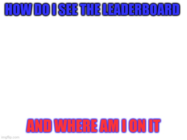 HOW DO I SEE THE LEADERBOARD; AND WHERE AM I ON IT | made w/ Imgflip meme maker