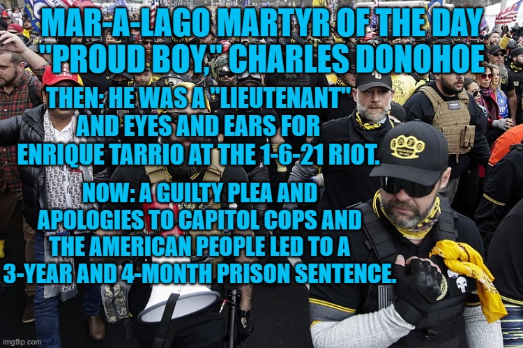 “I knew what I was doing was illegal from the very moment those barricades got knocked down."-Charles Donohoe | MAR-A-LAGO MARTYR OF THE DAY
"PROUD BOY," CHARLES DONOHOE; THEN: HE WAS A "LIEUTENANT" AND EYES AND EARS FOR ENRIQUE TARRIO AT THE 1-6-21 RIOT. NOW: A GUILTY PLEA AND APOLOGIES TO CAPITOL COPS AND THE AMERICAN PEOPLE LED TO A 3-YEAR AND 4-MONTH PRISON SENTENCE. | made w/ Imgflip meme maker