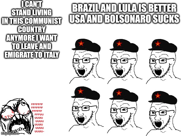 This is why i hate brazil | I CAN'T STAND LIVING IN THIS COMMUNIST COUNTRY ANYMORE I WANT TO LEAVE AND EMIGRATE TO ITALY; BRAZIL AND LULA IS BETTER
USA AND BOLSONARO SUCKS | image tagged in brazil,usa,lula,bolsonaro,italy,united states of america | made w/ Imgflip meme maker