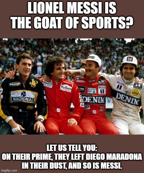 GOAT of Sports? | LIONEL MESSI IS THE GOAT OF SPORTS? LET US TELL YOU:
ON THEIR PRIME, THEY LEFT DIEGO MARADONA IN THEIR DUST, AND SO IS MESSI. | image tagged in formula 1,alain prost,ayrton senna,nigel mansell,nelson piquet,football | made w/ Imgflip meme maker