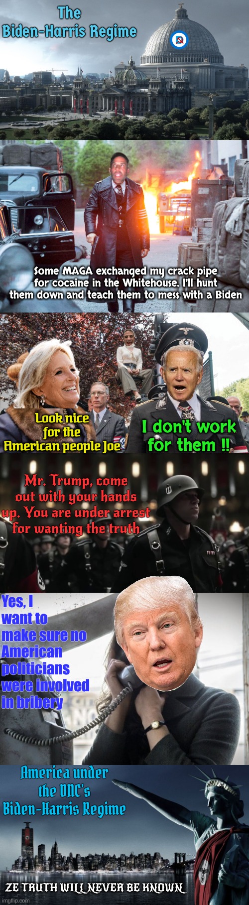 How America feels these days | The Biden-Harris Regime; Some MAGA exchanged my crack pipe for cocaine in the Whitehouse. I'll hunt them down and teach them to mess with a Biden; Look nice for the American people Joe; I don't work for them !! Mr. Trump, come out with your hands up. You are under arrest for wanting the truth; Yes, I want to make sure no American politicians were involved in bribery; America under the DNC's Biden-Harris Regime; ZE TRUTH WILL NEVER BE KNOWN | made w/ Imgflip meme maker