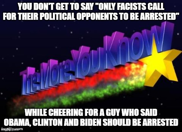 the more you know | YOU DON'T GET TO SAY "ONLY FACISTS CALL FOR THEIR POLITICAL OPPONENTS TO BE ARRESTED"; WHILE CHEERING FOR A GUY WHO SAID OBAMA, CLINTON AND BIDEN SHOULD BE ARRESTED | image tagged in the more you know | made w/ Imgflip meme maker