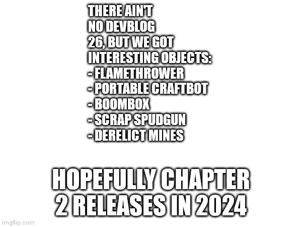 Axolot Games is finally active again | THERE AIN'T NO DEVBLOG 26, BUT WE GOT INTERESTING OBJECTS:
- FLAMETHROWER 
- PORTABLE CRAFTBOT
- BOOMBOX
- SCRAP SPUDGUN
- DERELICT MINES; HOPEFULLY CHAPTER 2 RELEASES IN 2024 | image tagged in memes,scrap mechanic,chapter 2 | made w/ Imgflip meme maker
