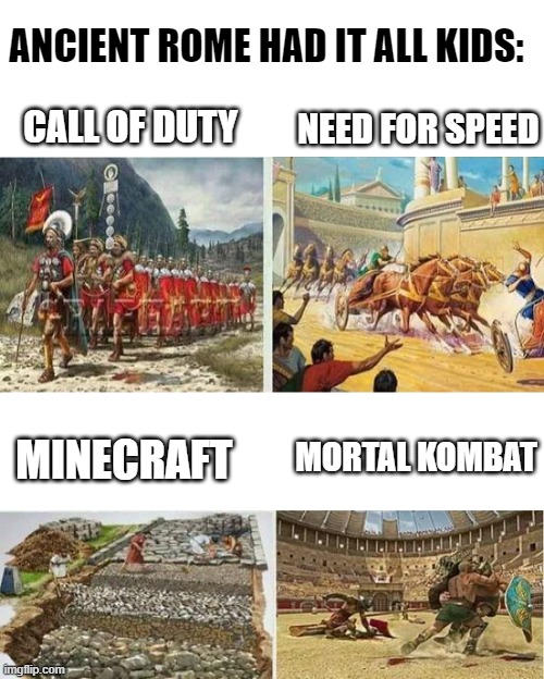 Roman Games | ANCIENT ROME HAD IT ALL KIDS:; NEED FOR SPEED; CALL OF DUTY; MORTAL KOMBAT; MINECRAFT | image tagged in blank white template | made w/ Imgflip meme maker
