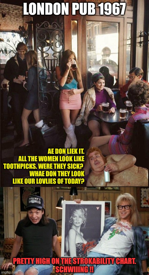 What's different today? | LONDON PUB 1967; AE DON LIEK IT. ALL THE WOMEN LOOK LIKE TOOTHPICKS. WERE THEY SICK? 
WHAE DON THEY LOOK LIKE OUR LOVLIES OF TODAY? PRETTY HIGH ON THE STROKABILITY CHART.
SCHWIIING !! | image tagged in wayne's world chewing | made w/ Imgflip meme maker