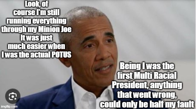 SURE don't miss that condescending  "Look" right before he dumbed it down for us imbeciles | Look, of course I'm still running everything through my Minion Joe
It was just much easier when I was the actual POTUS; Being I was the first Multi Racial President, anything that went wrong, could only be half my fault | image tagged in obama always half right meme | made w/ Imgflip meme maker
