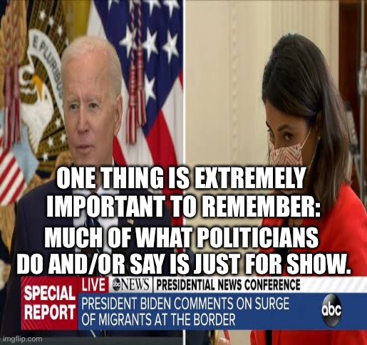 The For Show Politicians. We know WHO THEY ARE! | ONE THING IS EXTREMELY 
IMPORTANT TO REMEMBER:; MUCH OF WHAT POLITICIANS 
DO AND/OR SAY IS JUST FOR SHOW. | image tagged in politicians,lies,politician,political,joe biden,biden | made w/ Imgflip meme maker