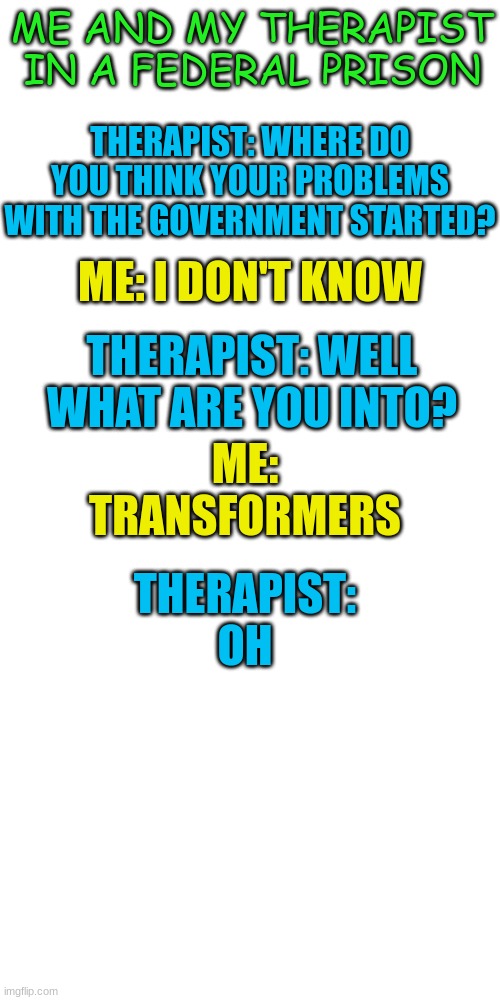 The government in Transformers movies are really stupid | ME AND MY THERAPIST IN A FEDERAL PRISON; THERAPIST: WHERE DO YOU THINK YOUR PROBLEMS WITH THE GOVERNMENT STARTED? ME: I DON'T KNOW; THERAPIST: WELL WHAT ARE YOU INTO? ME: TRANSFORMERS; THERAPIST: OH | image tagged in aliens,transformers,government | made w/ Imgflip meme maker