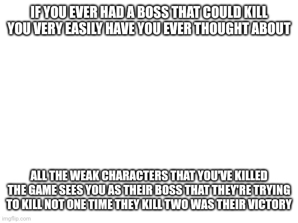 Thought about it before | IF YOU EVER HAD A BOSS THAT COULD KILL YOU VERY EASILY HAVE YOU EVER THOUGHT ABOUT; ALL THE WEAK CHARACTERS THAT YOU'VE KILLED THE GAME SEES YOU AS THEIR BOSS THAT THEY'RE TRYING TO KILL NOT ONE TIME THEY KILL TWO WAS THEIR VICTORY | image tagged in shower thoughts | made w/ Imgflip meme maker