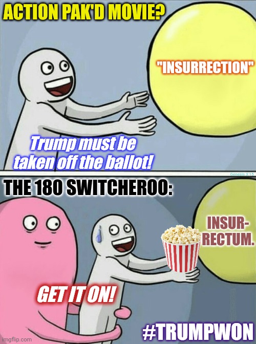 Colorado Supreme Court: Inciting an Erection? Now Maine Secretary of State wants some? Hold my POPCORN! | ACTION PAK'D MOVIE? "INSURRECTION"; Trump must be taken off the ballot! THE 180 SWITCHEROO:; Genesis 3:15; INSUR- RECTUM. GET IT ON! #TRUMPWON | image tagged in running away balloon,action movies,popcorn,short satisfaction vs truth,the great awakening,donald trump approves | made w/ Imgflip meme maker