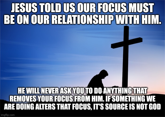 Kneeling at Cross | JESUS TOLD US OUR FOCUS MUST BE ON OUR RELATIONSHIP WITH HIM. HE WILL NEVER ASK YOU TO DO ANYTHING THAT REMOVES YOUR FOCUS FROM HIM. IF SOMETHING WE ARE DOING ALTERS THAT FOCUS, IT'S SOURCE IS NOT GOD | image tagged in kneeling at cross | made w/ Imgflip meme maker