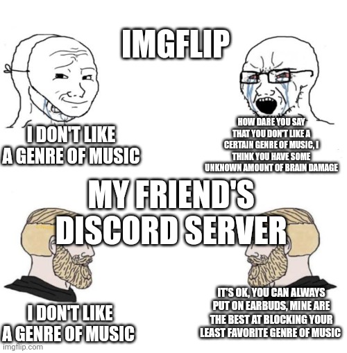 Chad we know | IMGFLIP; HOW DARE YOU SAY THAT YOU DON'T LIKE A CERTAIN GENRE OF MUSIC, I THINK YOU HAVE SOME UNKNOWN AMOUNT OF BRAIN DAMAGE; I DON'T LIKE A GENRE OF MUSIC; MY FRIEND'S DISCORD SERVER; IT'S OK, YOU CAN ALWAYS PUT ON EARBUDS, MINE ARE THE BEST AT BLOCKING YOUR LEAST FAVORITE GENRE OF MUSIC; I DON'T LIKE A GENRE OF MUSIC | image tagged in chad we know,discord,imgflip users | made w/ Imgflip meme maker