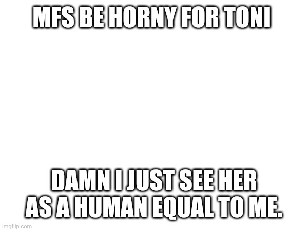 MFS BE HORNY FOR TONI; DAMN I JUST SEE HER AS A HUMAN EQUAL TO ME. | made w/ Imgflip meme maker