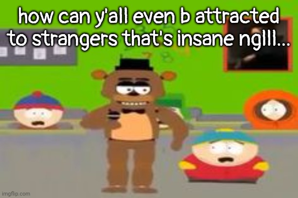 like, the best you can do is online sex? | how can y'all even b attracted to strangers that's insane nglll... | image tagged in five federy night tharts whefe i wanna go | made w/ Imgflip meme maker