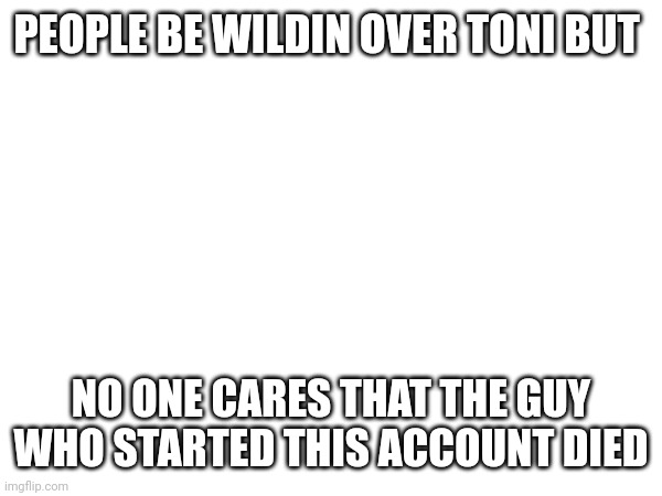 PEOPLE BE WILDIN OVER TONI BUT; NO ONE CARES THAT THE GUY WHO STARTED THIS ACCOUNT DIED | made w/ Imgflip meme maker