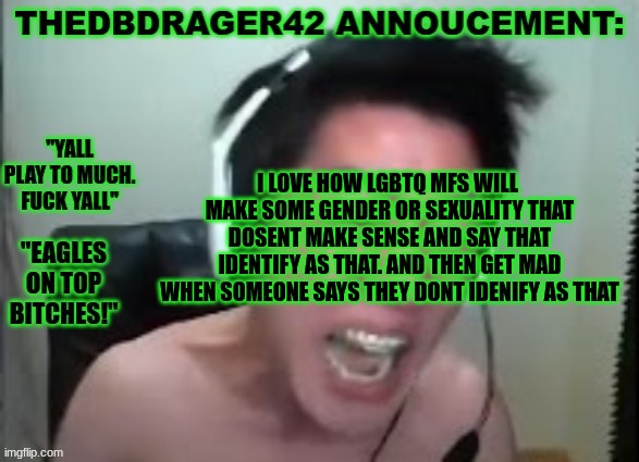 dumb shit to. imagine walking up to someone and they all like "im actually capybaragender" (look it up.) | I LOVE HOW LGBTQ MFS WILL  MAKE SOME GENDER OR SEXUALITY THAT DOSENT MAKE SENSE AND SAY THAT IDENTIFY AS THAT. AND THEN GET MAD WHEN SOMEONE SAYS THEY DONT IDENIFY AS THAT | image tagged in thedbdrager42s annoucement template | made w/ Imgflip meme maker