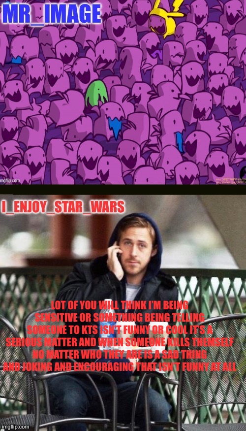 I_enjoy_star_wars and mr_image | LOT OF YOU WILL THINK I’M BEING SENSITIVE OR SOMETHING BEING TELLING SOMEONE TO KTS ISN’T FUNNY OR COOL IT’S A SERIOUS MATTER AND WHEN SOMEONE KILLS THEMSELF NO MATTER WHO THEY ARE IS A SAD THING AND JOKING AND ENCOURAGING THAT ISN’T FUNNY AT ALL | image tagged in i_enjoy_star_wars and mr_image | made w/ Imgflip meme maker