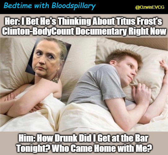 Bedtime with Bloodspillary | Bedtime with Bloodspillary; @OzwinEVCG; Her: I Bet He's Thinking About Titus Frost's 

Clinton-BodyCount Documentary Right Now; Him: How Drunk Did I Get at the Bar 
Tonight? Who Came Home with Me? | image tagged in bill clinton,hillary clinton,killbill clinton,dark politics,bet he's thinking about,dark political comedy | made w/ Imgflip meme maker