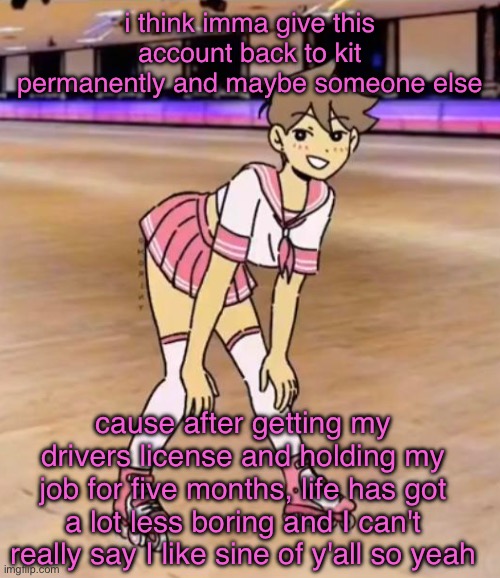 gayass (me) | i think imma give this account back to kit permanently and maybe someone else; cause after getting my drivers license and holding my job for five months, life has got a lot less boring and I can't really say I like some of y'all so yeah | image tagged in gayass | made w/ Imgflip meme maker