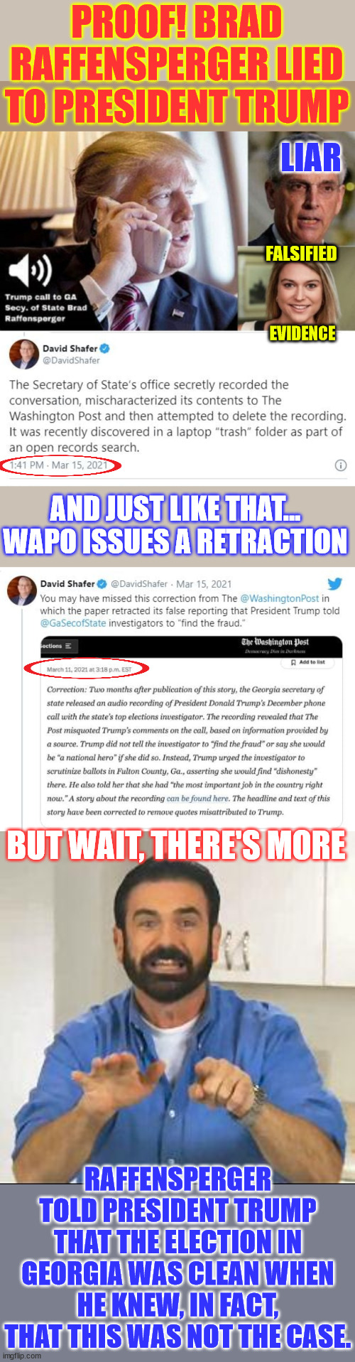 Raffensperger’s office leaked a fraudulent transcript of "the call" to Washington Post. | PROOF! BRAD RAFFENSPERGER LIED TO PRESIDENT TRUMP; LIAR; FALSIFIED; EVIDENCE; AND JUST LIKE THAT... WAPO ISSUES A RETRACTION; BUT WAIT, THERE'S MORE; RAFFENSPERGER TOLD PRESIDENT TRUMP THAT THE ELECTION IN GEORGIA WAS CLEAN WHEN HE KNEW, IN FACT, THAT THIS WAS NOT THE CASE. | image tagged in more proof of 2020 election fraud,raffensperger hid evidence,lied to president,knew there was fraudulent ballots | made w/ Imgflip meme maker