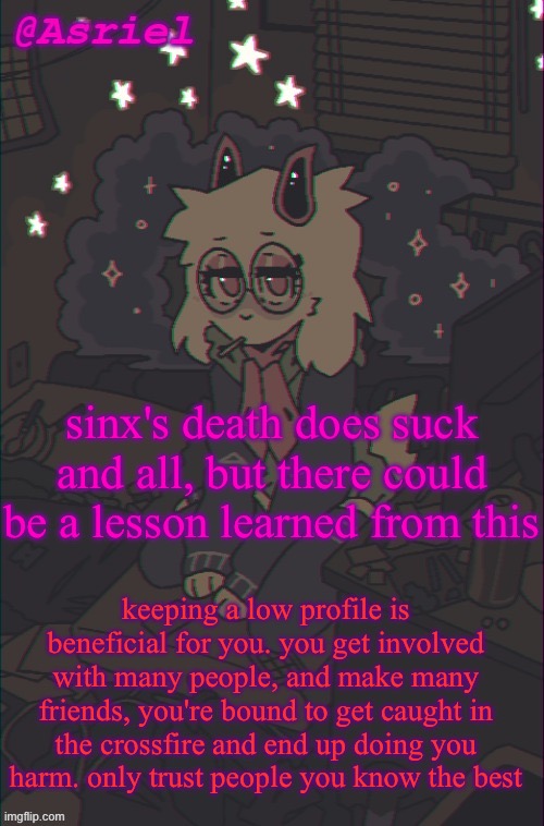 alr speech over | sinx's death does suck and all, but there could be a lesson learned from this; keeping a low profile is beneficial for you. you get involved with many people, and make many friends, you're bound to get caught in the crossfire and end up doing you harm. only trust people you know the best | image tagged in another asriel temp | made w/ Imgflip meme maker