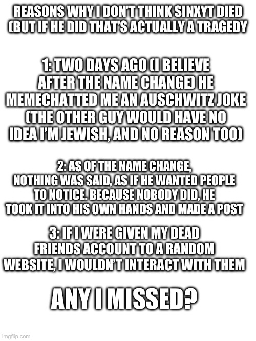 REASONS WHY I DON’T THINK SINXYT DIED (BUT IF HE DID THAT’S ACTUALLY A TRAGEDY; 1: TWO DAYS AGO (I BELIEVE AFTER THE NAME CHANGE) HE MEMECHATTED ME AN AUSCHWITZ JOKE (THE OTHER GUY WOULD HAVE NO IDEA I’M JEWISH, AND NO REASON TOO); 2: AS OF THE NAME CHANGE, NOTHING WAS SAID, AS IF HE WANTED PEOPLE TO NOTICE. BECAUSE NOBODY DID, HE TOOK IT INTO HIS OWN HANDS AND MADE A POST; 3: IF I WERE GIVEN MY DEAD FRIENDS ACCOUNT TO A RANDOM WEBSITE, I WOULDN’T INTERACT WITH THEM; ANY I MISSED? | made w/ Imgflip meme maker