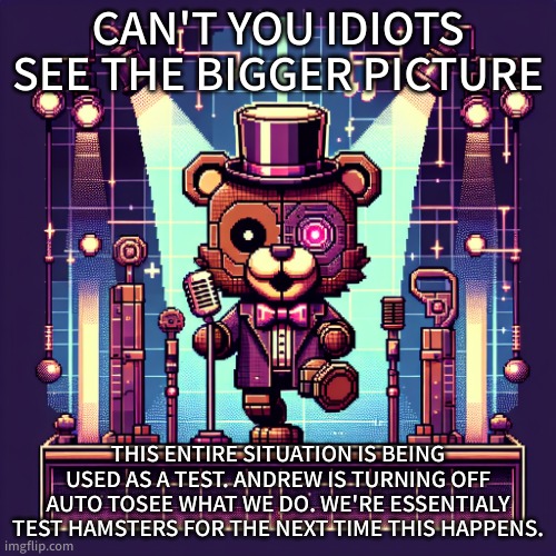 And to you Sprite, I hope to see your mod removed soon. | CAN'T YOU IDIOTS SEE THE BIGGER PICTURE; THIS ENTIRE SITUATION IS BEING USED AS A TEST. ANDREW IS TURNING OFF AUTO TOSEE WHAT WE DO. WE'RE ESSENTIALY TEST HAMSTERS FOR THE NEXT TIME THIS HAPPENS. | image tagged in cyber freddy | made w/ Imgflip meme maker