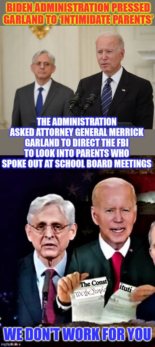 Biden Administration Pressed Garland to ‘Intimidate Parents’ | BIDEN ADMINISTRATION PRESSED GARLAND TO ‘INTIMIDATE PARENTS’; THE ADMINISTRATION ASKED ATTORNEY GENERAL MERRICK GARLAND TO DIRECT THE FBI TO LOOK INTO PARENTS WHO SPOKE OUT AT SCHOOL BOARD MEETINGS; WE DON'T WORK FOR YOU | image tagged in biden rips constitution with ag merrick garland,fascist,biden,regime,nazi tactics,crooked doj fbi | made w/ Imgflip meme maker
