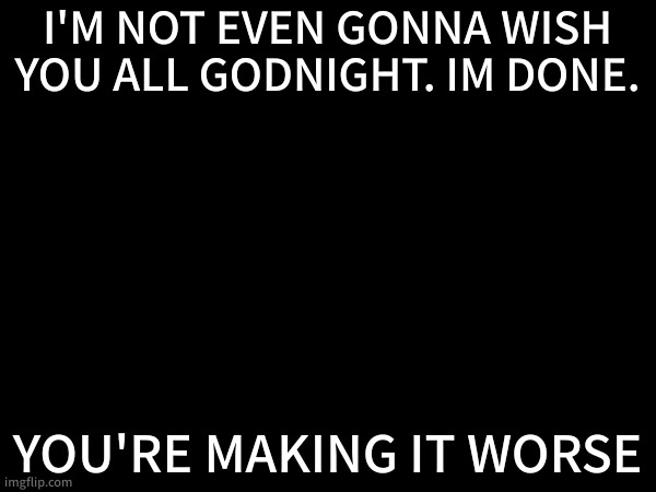 I'M NOT EVEN GONNA WISH YOU ALL GODNIGHT. IM DONE. YOU'RE MAKING IT WORSE | made w/ Imgflip meme maker