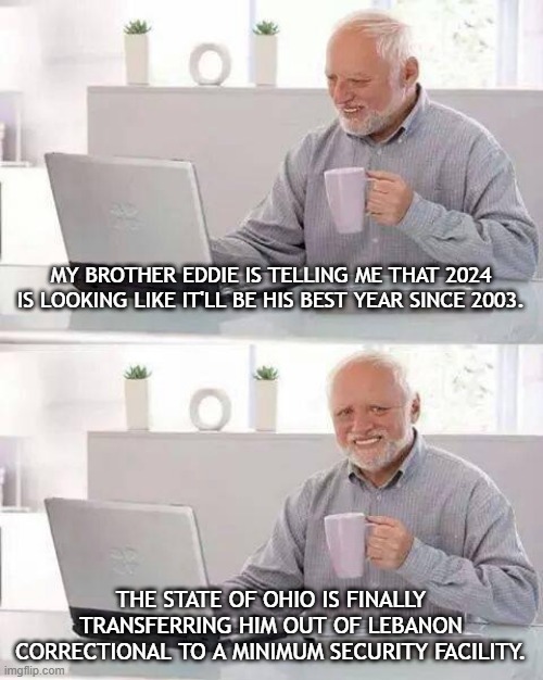 New Year New Me | MY BROTHER EDDIE IS TELLING ME THAT 2024 IS LOOKING LIKE IT'LL BE HIS BEST YEAR SINCE 2003. THE STATE OF OHIO IS FINALLY TRANSFERRING HIM OUT OF LEBANON CORRECTIONAL TO A MINIMUM SECURITY FACILITY. | image tagged in memes,hide the pain harold | made w/ Imgflip meme maker