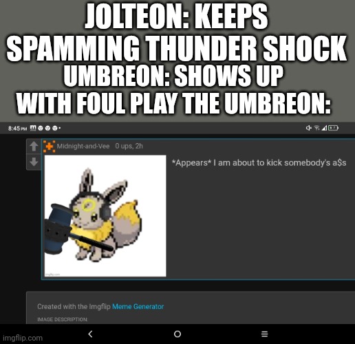 Lol | JOLTEON: KEEPS SPAMMING THUNDER SHOCK; UMBREON: SHOWS UP WITH FOUL PLAY THE UMBREON: | image tagged in i am about to kick somebody's a s | made w/ Imgflip meme maker