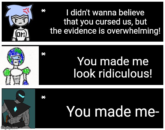 Has anybody else seen this meme? | I didn't wanna believe that you cursed us, but the evidence is overwhelming! You made me look ridiculous! You made me- | image tagged in undertale text box | made w/ Imgflip meme maker