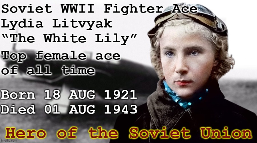 WWII female ace Lydia Litvyak - The White Lily | Soviet WWII Fighter Ace
Lydia Litvyak
“The White Lily”; Top female ace
of all time; Born 18 AUG 1921
Died 01 AUG 1943; Hero of the Soviet Union | image tagged in soviet wwii fighter ace lydia litvyak white lily jpp,history,aviation,wwii,pilot,flying | made w/ Imgflip meme maker