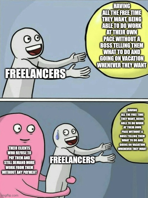 Contrary to popular belief, freelancers aren't free to do whatever they want | HAVING ALL THE FREE TIME THEY WANT, BEING ABLE TO DO WORK AT THEIR OWN PACE WITHOUT A BOSS TELLING THEM WHAT TO DO AND GOING ON VACATION WHENEVER THEY WANT; FREELANCERS; HAVING ALL THE FREE TIME THEY WANT, BEING ABLE TO DO WORK AT THEIR OWN PACE WITHOUT A BOSS TELLING THEM WHAT TO DO AND GOING ON VACATION WHENEVER THEY WANT; THEIR CLIENTS WHO REFUSE TO PAY THEM AND STILL DEMAND MORE WORK FROM THEM WITHOUT ANY PAYMENT; FREELANCERS | image tagged in memes,running away balloon,freelancers,work,employment,class struggle | made w/ Imgflip meme maker