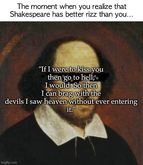 Maybe try this on your crush ;) | The moment when you realize that Shakespeare has better rizz than you…; "If I were to kiss you
then go to hell;
I would. So then I can brag with the devils I saw heaven without ever entering
it." | image tagged in w rizz,william shakespeare,smooth | made w/ Imgflip meme maker