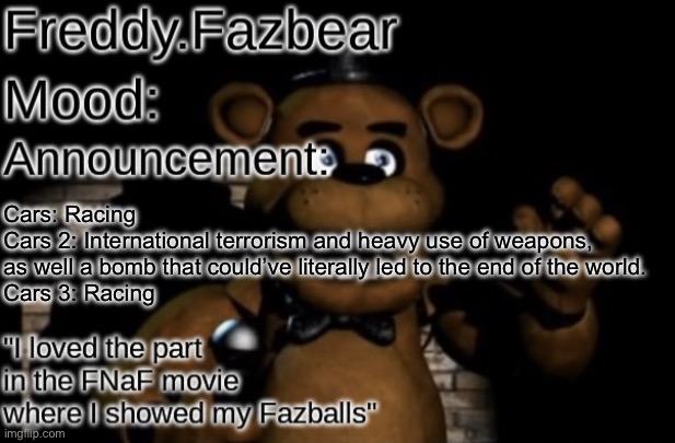Freddy.Fazbear Announcement template Thanks Tfp Knockout | Cars: Racing
Cars 2: International terrorism and heavy use of weapons,
as well a bomb that could’ve literally led to the end of the world.
Cars 3: Racing | image tagged in freddy fazbear announcement template thanks tfp knockout | made w/ Imgflip meme maker