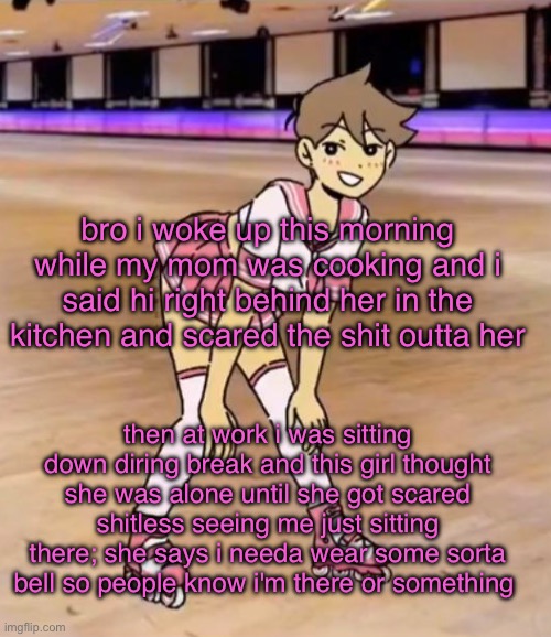 funny shit | bro i woke up this morning while my mom was cooking and i said hi right behind her in the kitchen and scared the shit outta her; then at work i was sitting down diring break and this girl thought she was alone until she got scared shitless seeing me just sitting there; she says i needa wear some sorta bell so people know i'm there or something | image tagged in gayass me | made w/ Imgflip meme maker