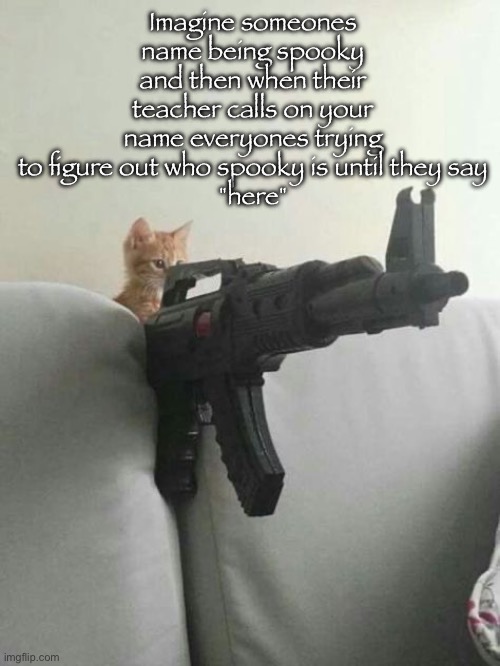 pew pew | Imagine someones name being spooky and then when their teacher calls on your name everyones trying to figure out who spooky is until they say
"here" | image tagged in pew pew | made w/ Imgflip meme maker