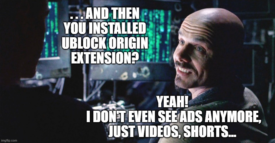 I don't even see the code anymore - Matrix | . . . AND THEN
YOU INSTALLED
UBLOCK ORIGIN
EXTENSION? YEAH!
 I DON'T EVEN SEE ADS ANYMORE,
JUST VIDEOS, SHORTS... | image tagged in i don't even see the code anymore - matrix | made w/ Imgflip meme maker