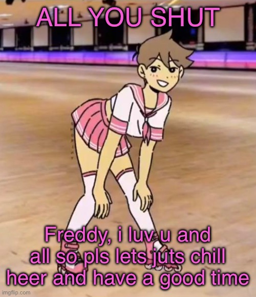 love ya idc if u want me dead | ALL YOU SHUT; Freddy, i luv u and all so pls lets juts chill heer and have a good time | image tagged in gayass me | made w/ Imgflip meme maker