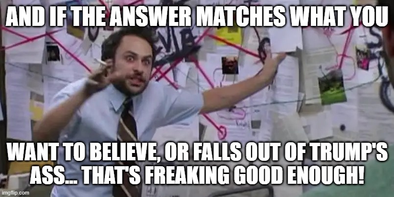 AND IF THE ANSWER MATCHES WHAT YOU WANT TO BELIEVE, OR FALLS OUT OF TRUMP'S
ASS... THAT'S FREAKING GOOD ENOUGH! | made w/ Imgflip meme maker